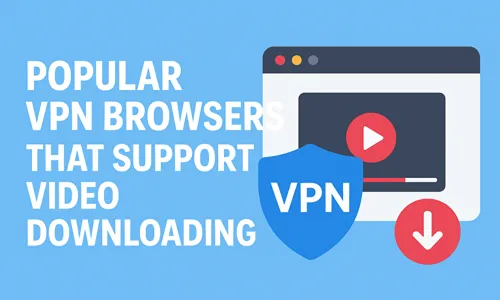 Popular VPN Browsers That Support Video Downloading